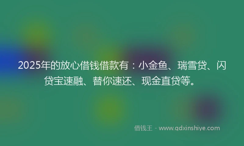 2025年的放心借钱借款有：小金鱼、瑞雪贷、闪贷宝速融、替你速还、现金直贷等。