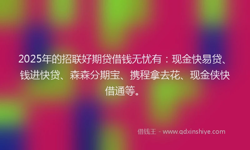 2025年的招联好期贷借钱无忧有：现金快易贷、钱进快贷、森森分期宝、携程拿去花、现金侠快借通等。