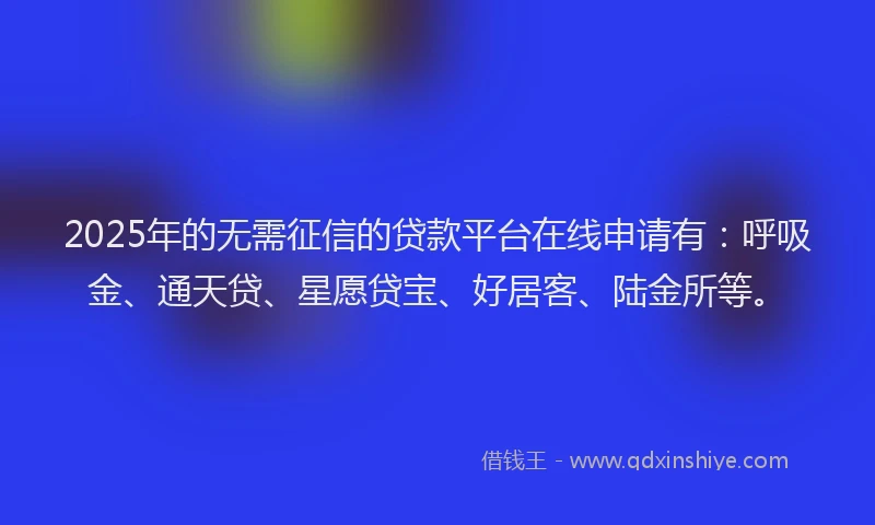 2025年的无需征信的贷款平台在线申请有：呼吸金、通天贷、星愿贷宝、好居客、陆金所等。