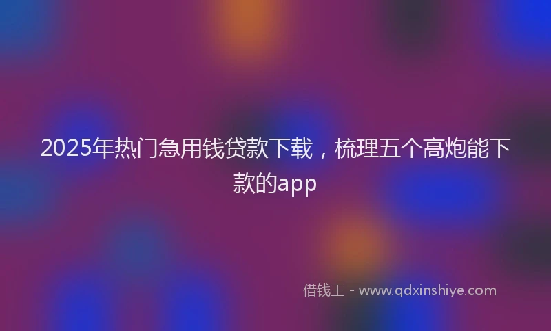 2025年热门急用钱贷款下载，梳理五个高炮能下款的app