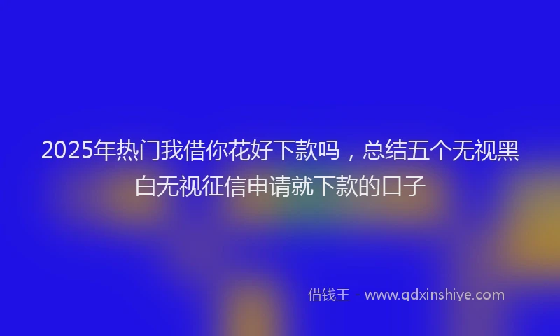 2025年热门我借你花好下款吗，总结五个无视黑白无视征信申请就下款的口子