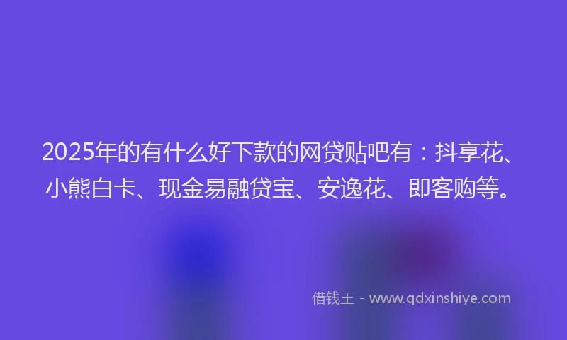 2025年的有什么好下款的网贷贴吧有：抖享花、小熊白卡、现金易融贷宝、安逸花、即客购等。