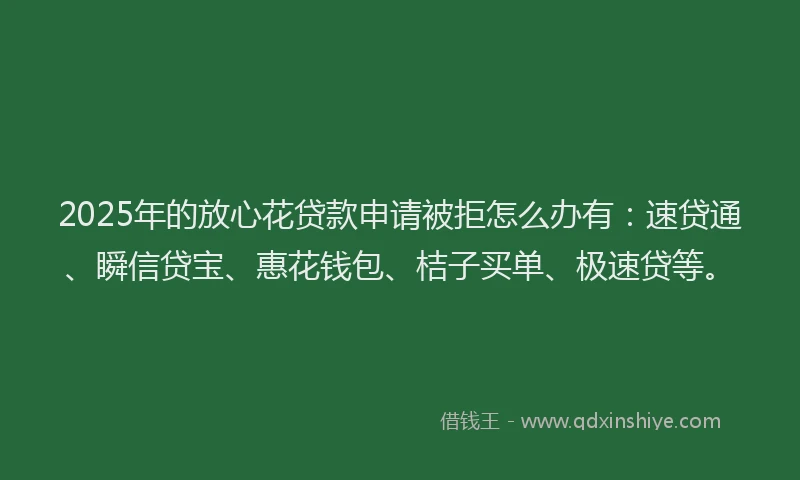 2025年的放心花贷款申请被拒怎么办有：速贷通、瞬信贷宝、惠花钱包、桔子买单、极速贷等。