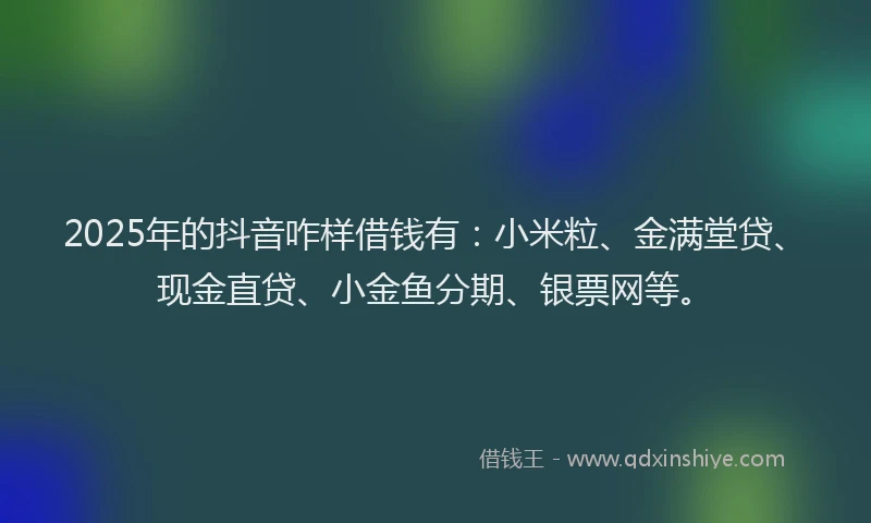 2025年的抖音咋样借钱有：小米粒、金满堂贷、现金直贷、小金鱼分期、银票网等。