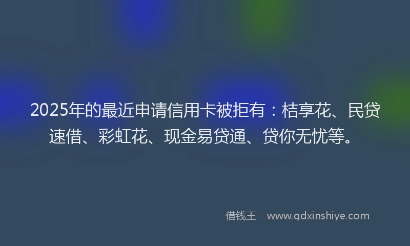 2025年的最近申请信用卡被拒有：桔享花、民贷速借、彩虹花、现金易贷通、贷你无忧等。