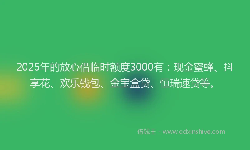 2025年的放心借临时额度3000有：现金蜜蜂、抖享花、欢乐钱包、金宝盒贷、恒瑞速贷等。