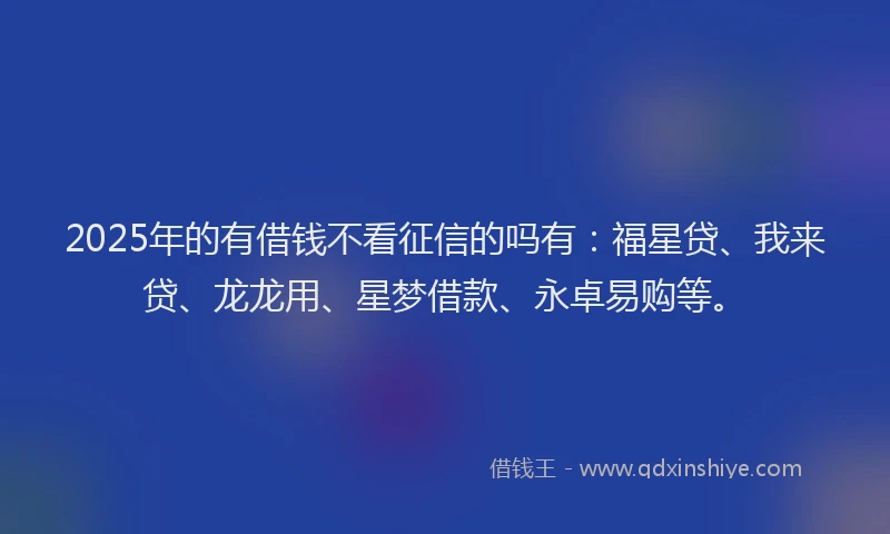 2025年的有借钱不看征信的吗有：福星贷、我来贷、龙龙用、星梦借款、永卓易购等。