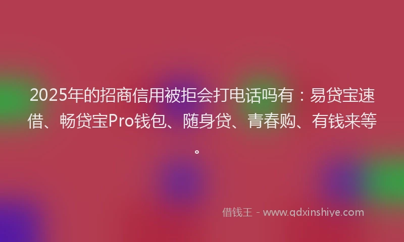 2025年的招商信用被拒会打电话吗有：易贷宝速借、畅贷宝Pro钱包、随身贷、青春购、有钱来等。
