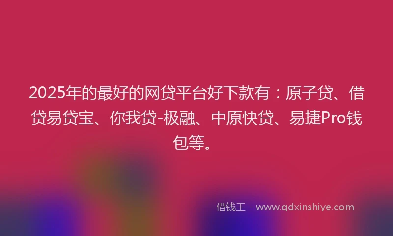 2025年的最好的网贷平台好下款有：原子贷、借贷易贷宝、你我贷-极融、中原快贷、易捷Pro钱包等。