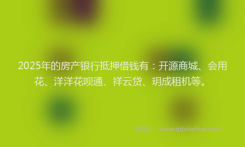 2025年的房产银行抵押借钱有：开源商城、会用花、洋洋花呗通、祥云贷、玥成租机等。