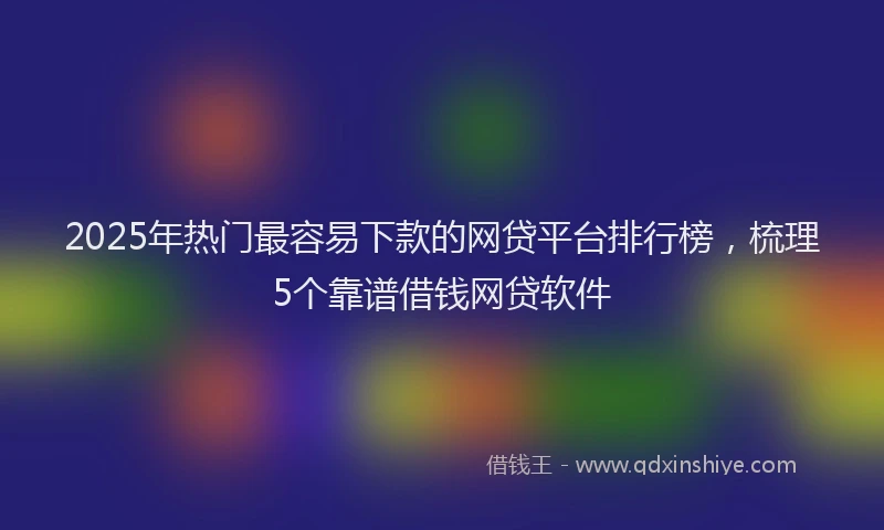 2025年热门最容易下款的网贷平台排行榜，梳理5个靠谱借钱网贷软件