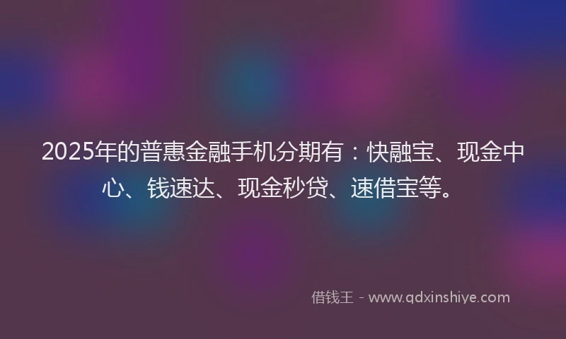 2025年的普惠金融手机分期有：快融宝、现金中心、钱速达、现金秒贷、速借宝等。