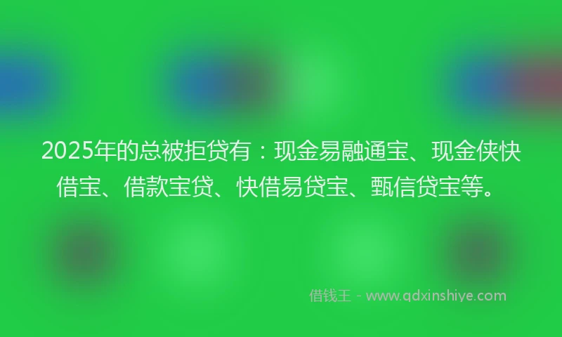 2025年的总被拒贷有：现金易融通宝、现金侠快借宝、借款宝贷、快借易贷宝、甄信贷宝等。