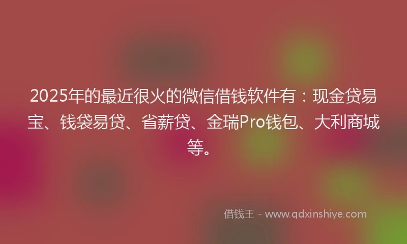 2025年的最近很火的微信借钱软件有：现金贷易宝、钱袋易贷、省薪贷、金瑞Pro钱包、大利商城等。