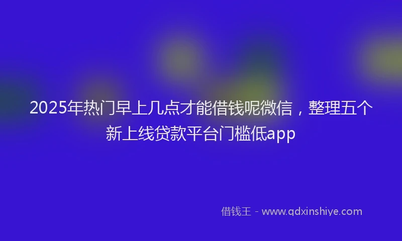 2025年热门早上几点才能借钱呢微信，整理五个新上线贷款平台门槛低app