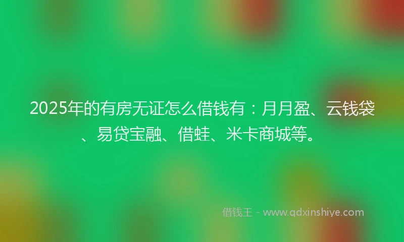 2025年的有房无证怎么借钱有：月月盈、云钱袋、易贷宝融、借蛙、米卡商城等。