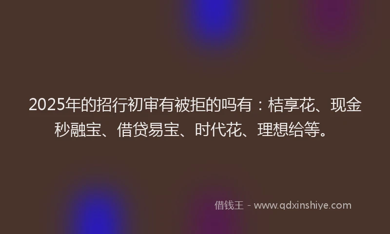 2025年的招行初审有被拒的吗有：桔享花、现金秒融宝、借贷易宝、时代花、理想给等。
