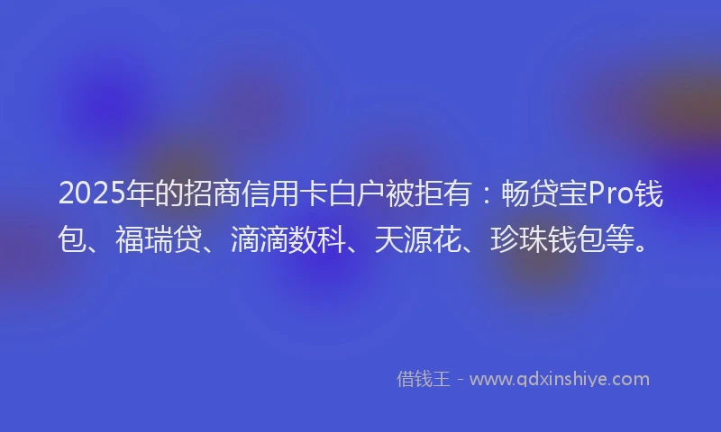 2025年的招商信用卡白户被拒有：畅贷宝Pro钱包、福瑞贷、滴滴数科、天源花、珍珠钱包等。