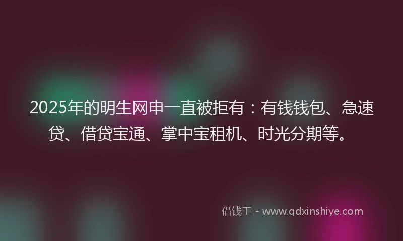 2025年的明生网申一直被拒有：有钱钱包、急速贷、借贷宝通、掌中宝租机、时光分期等。
