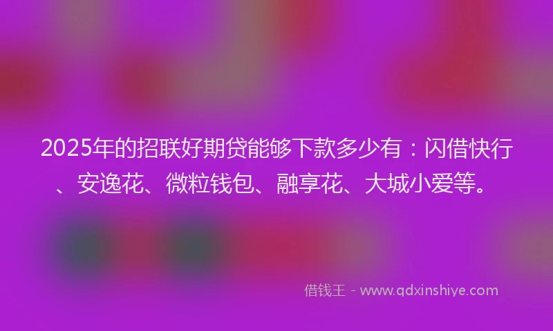 2025年的招联好期贷能够下款多少有：闪借快行、安逸花、微粒钱包、融享花、大城小爱等。