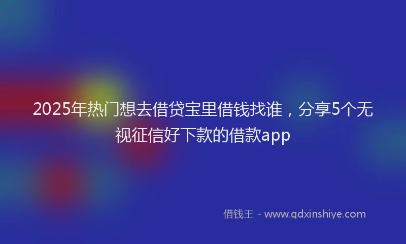 2025年热门想去借贷宝里借钱找谁，分享5个无视征信好下款的借款app
