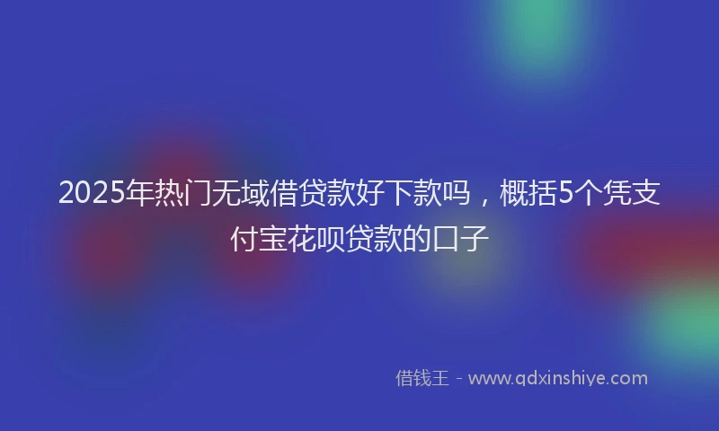 2025年热门无域借贷款好下款吗，概括5个凭支付宝花呗贷款的口子