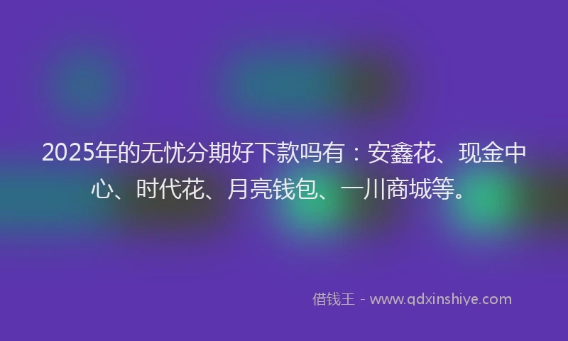 2025年的无忧分期好下款吗有：安鑫花、现金中心、时代花、月亮钱包、一川商城等。