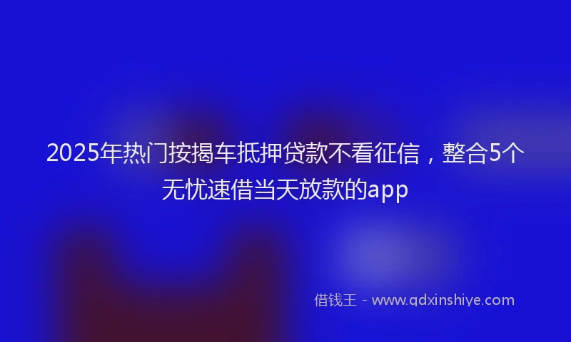 2025年热门按揭车抵押贷款不看征信，整合5个无忧速借当天放款的app