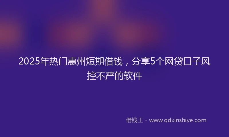 2025年热门惠州短期借钱，分享5个网贷口子风控不严的软件