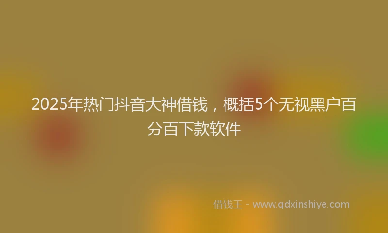 2025年热门抖音大神借钱，概括5个无视黑户百分百下款软件