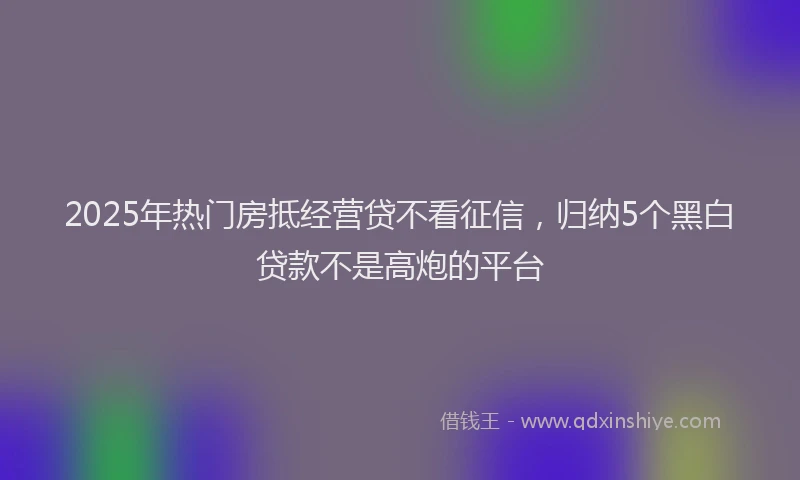 2025年热门房抵经营贷不看征信，归纳5个黑白贷款不是高炮的平台