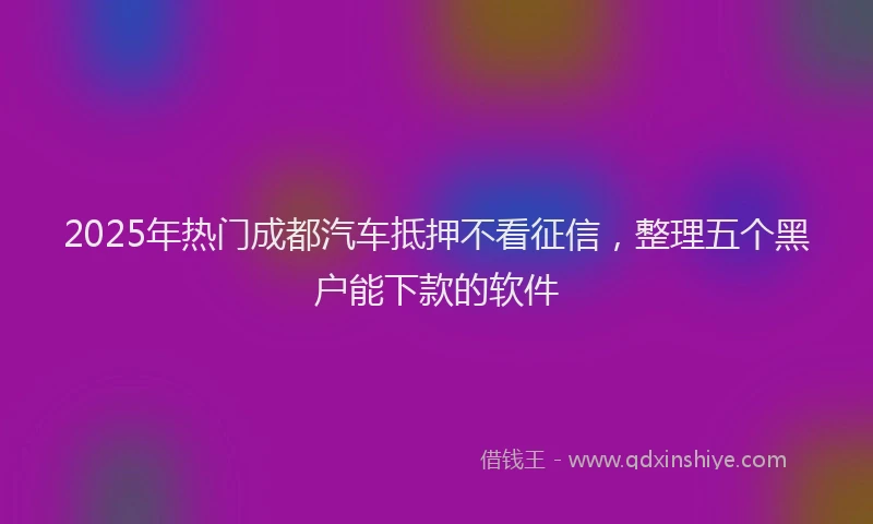 2025年热门成都汽车抵押不看征信，整理五个黑户能下款的软件