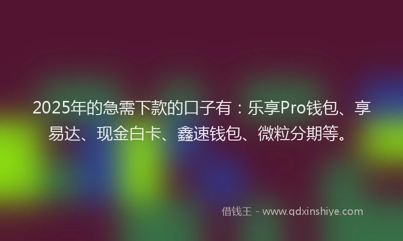 2025年的急需下款的口子有：乐享Pro钱包、享易达、现金白卡、鑫速钱包、微粒分期等。