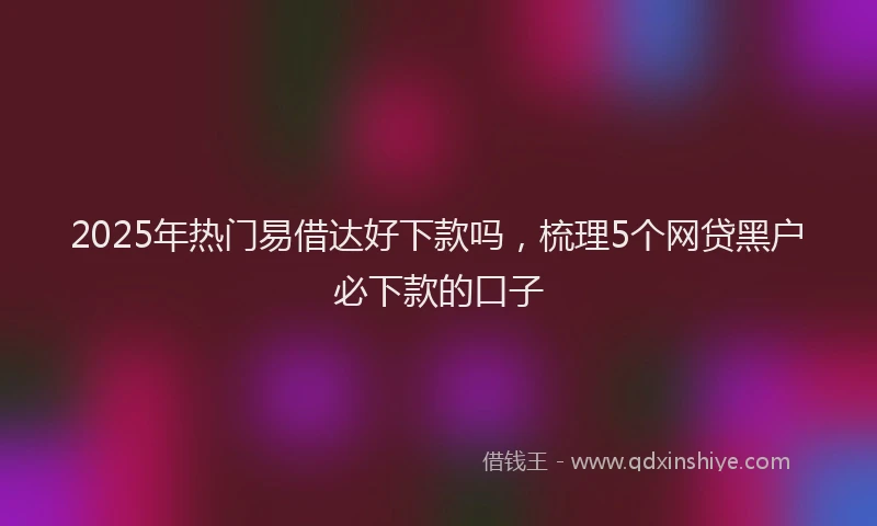 2025年热门易借达好下款吗，梳理5个网贷黑户必下款的口子
