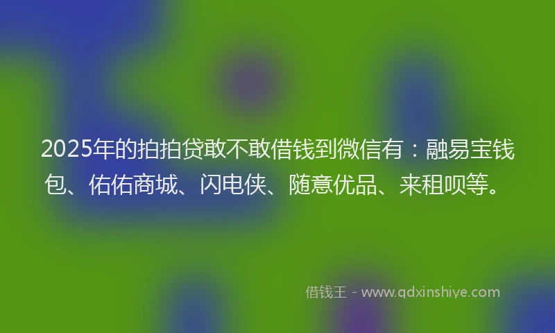 2025年的拍拍贷敢不敢借钱到微信有：融易宝钱包、佑佑商城、闪电侠、随意优品、来租呗等。