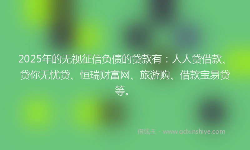 2025年的无视征信负债的贷款有：人人贷借款、贷你无忧贷、恒瑞财富网、旅游购、借款宝易贷等。