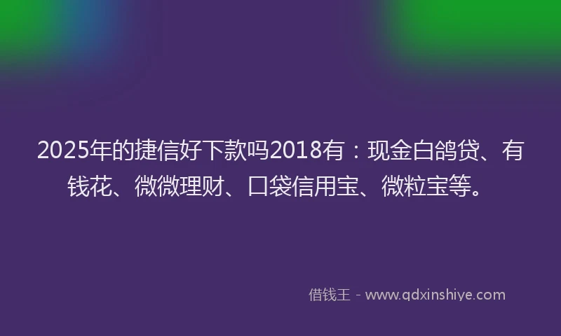 2025年的捷信好下款吗2018有：现金白鸽贷、有钱花、微微理财、口袋信用宝、微粒宝等。