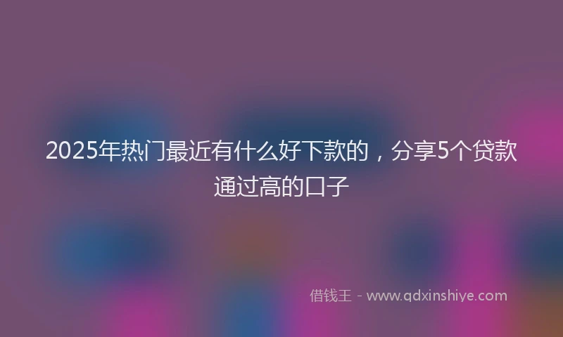 2025年热门最近有什么好下款的，分享5个贷款通过高的口子
