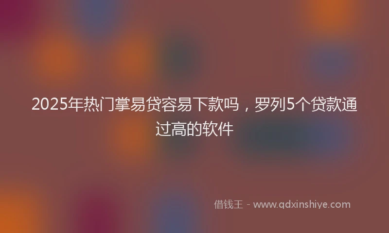 2025年热门掌易贷容易下款吗，罗列5个贷款通过高的软件