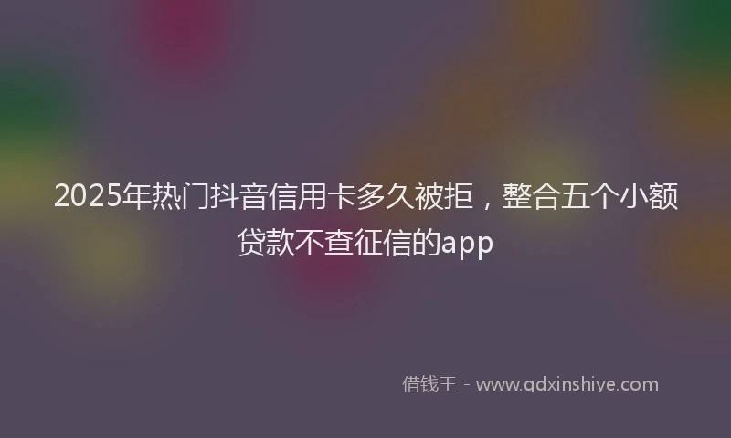 2025年热门抖音信用卡多久被拒，整合五个小额贷款不查征信的app