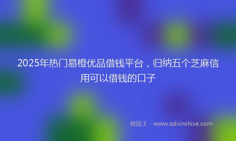 2025年热门易橙优品借钱平台，归纳五个芝麻信用可以借钱的口子