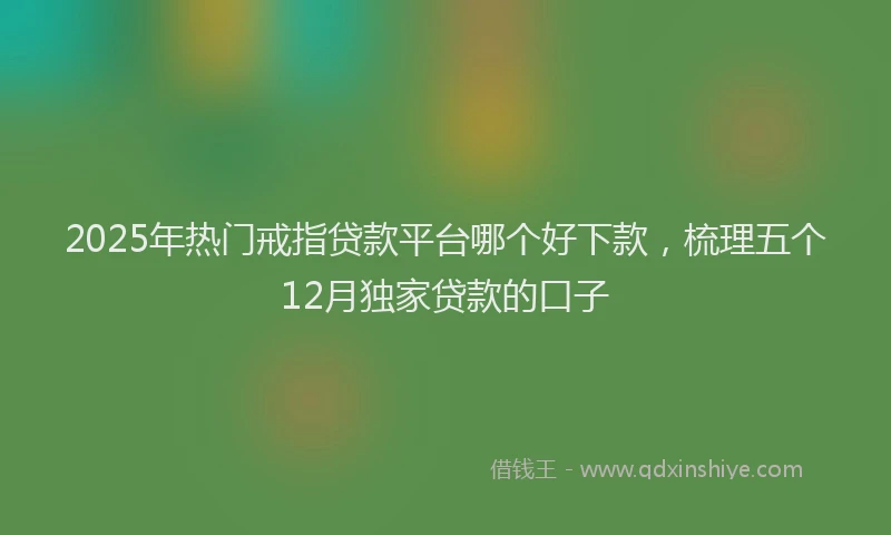 2025年热门戒指贷款平台哪个好下款，梳理五个12月独家贷款的口子