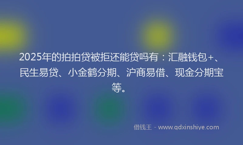 2025年的拍拍贷被拒还能贷吗有：汇融钱包+、民生易贷、小金鹤分期、沪商易借、现金分期宝等。