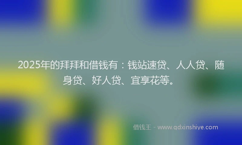 2025年的拜拜和借钱有：钱站速贷、人人贷、随身贷、好人贷、宜享花等。