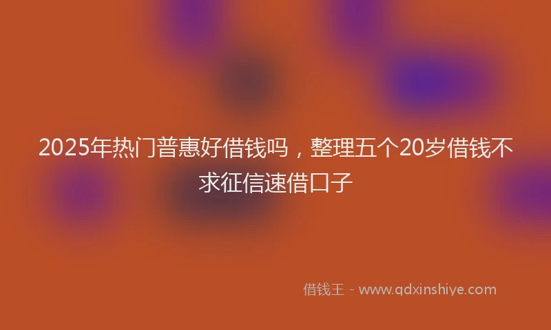 2025年热门普惠好借钱吗，整理五个20岁借钱不求征信速借口子