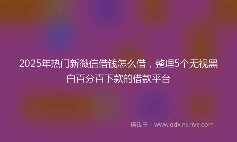 2025年热门新微信借钱怎么借，整理5个无视黑白百分百下款的借款平台