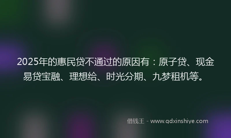 2025年的惠民贷不通过的原因有：原子贷、现金易贷宝融、理想给、时光分期、九梦租机等。