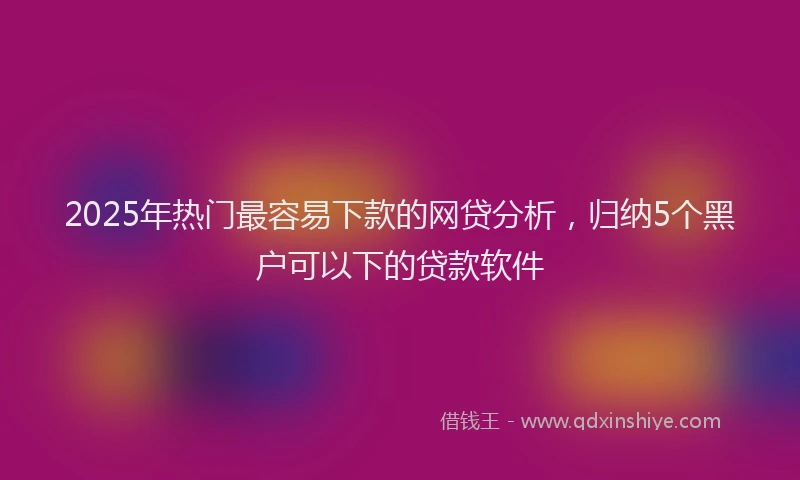 2025年热门最容易下款的网贷分析，归纳5个黑户可以下的贷款软件
