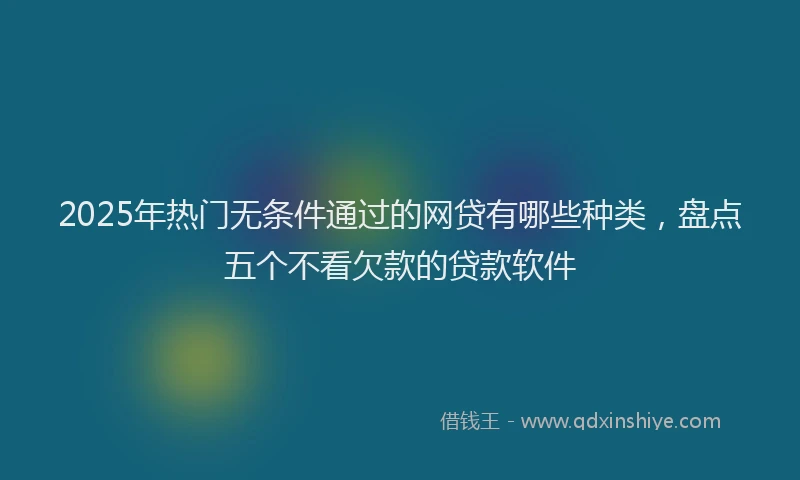 2025年热门无条件通过的网贷有哪些种类，盘点五个不看欠款的贷款软件