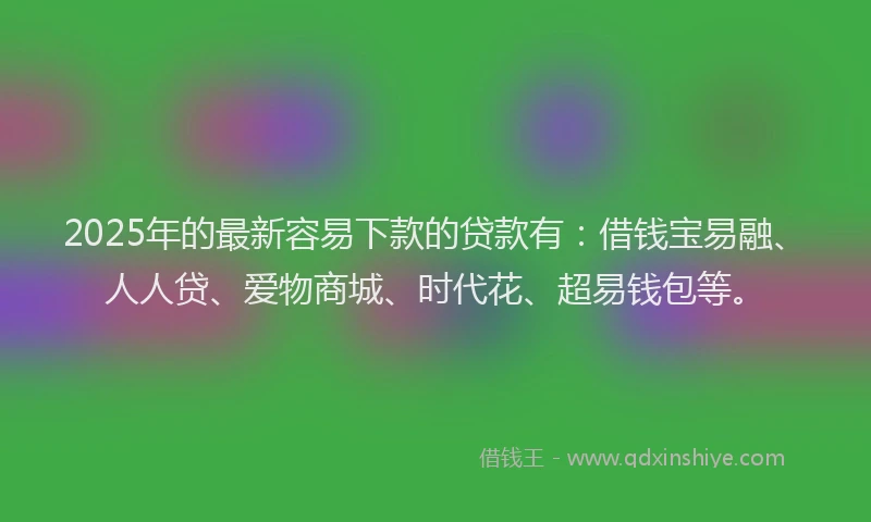 2025年的最新容易下款的贷款有：借钱宝易融、人人贷、爱物商城、时代花、超易钱包等。